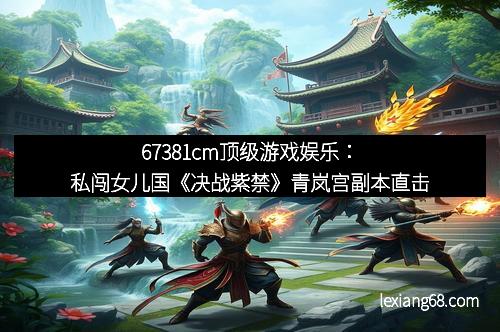 67381cm顶级游戏娱乐:私闯女儿国《决战紫禁》青岚宫副本直击
