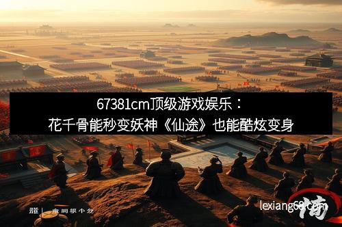 67381cm顶级游戏娱乐:花千骨能秒变妖神《仙途》也能酷炫变身