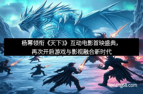 杨幂领衔《天下3》互动电影首映盛典,再次开启游戏与影视融合新时代