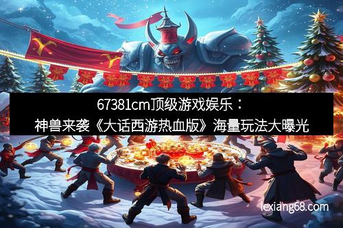 67381cm顶级游戏娱乐:神兽来袭《大话西游热血版》海量玩法大曝光